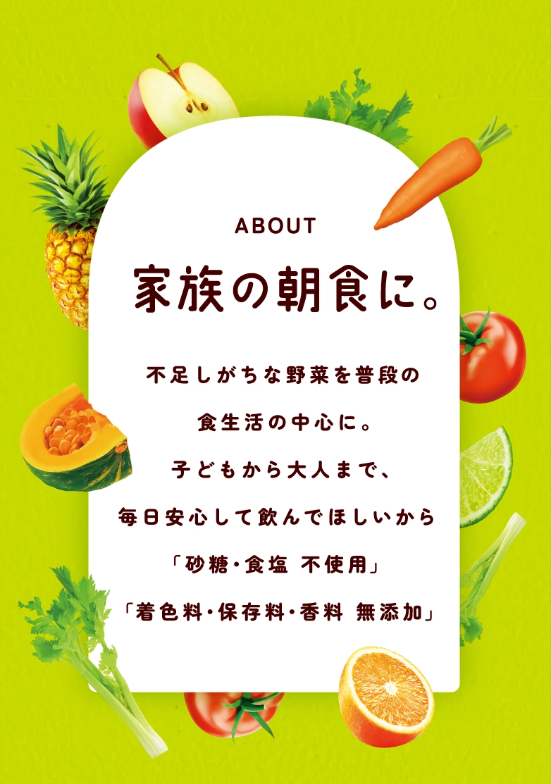 ABOUT 家族の朝食に。野菜不足を補う、毎日続けやすい一本。