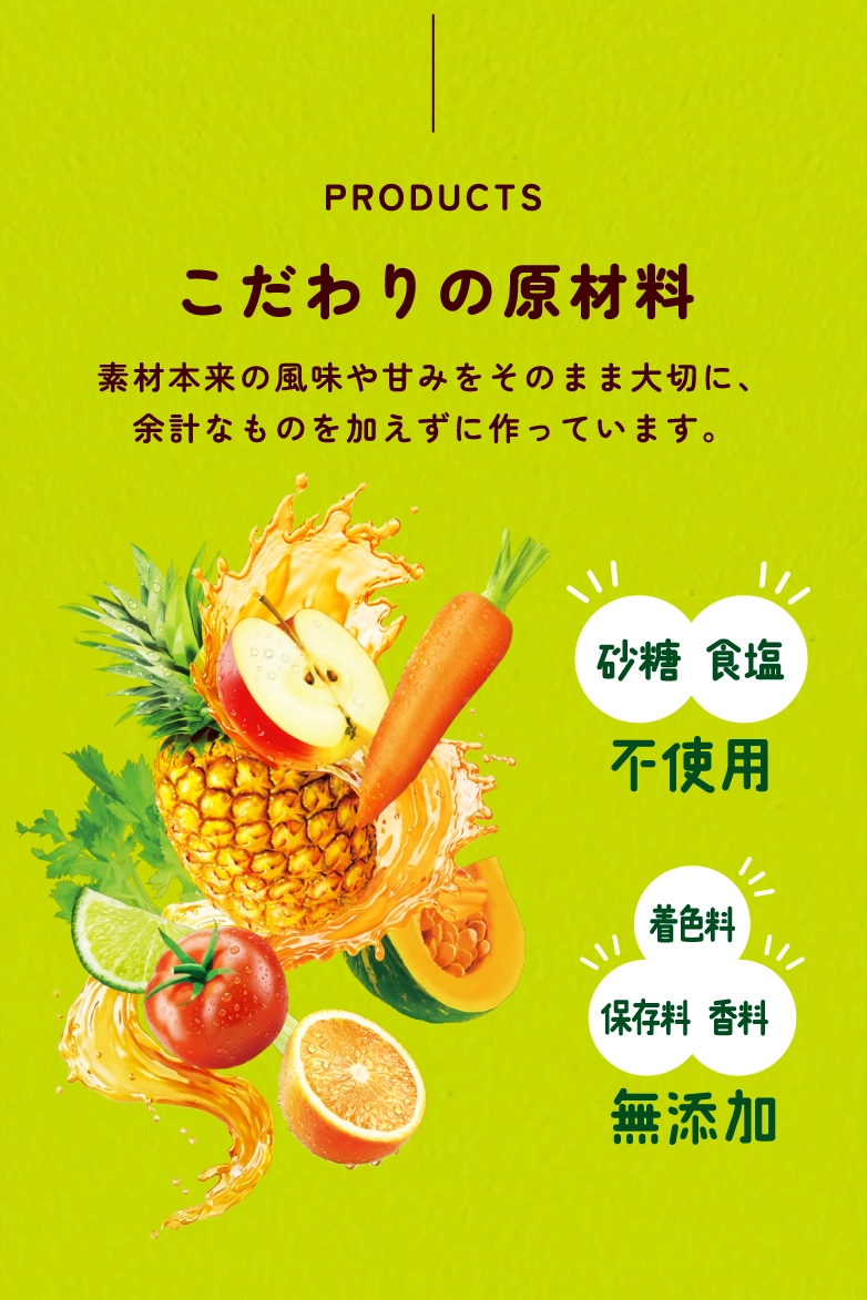 PRODUCTS こだわりの原材料。砂糖・食塩不使用、着色料・保存料・香料無添加。